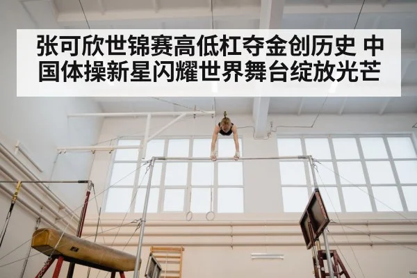 张可欣世锦赛高低杠夺金创历史 中国体操新星闪耀世界舞台绽放光芒